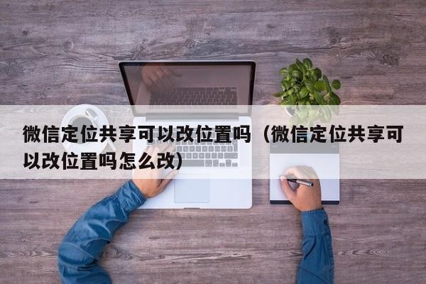 微信定位共享可以改位置吗（微信定位共享可以改位置吗怎么改）「微信共享定位能改变位置的吗?」